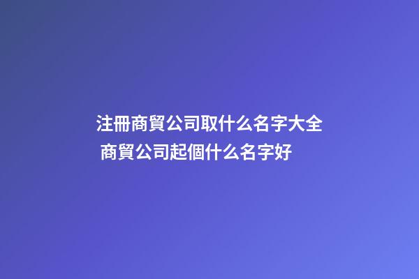 注冊商貿公司取什么名字大全 商貿公司起個什么名字好